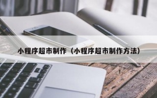 白沙小程序超市制作（小程序超市制作方法）