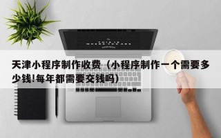 白沙天津小程序制作收费（小程序制作一个需要多少钱!每年都需要交钱吗）